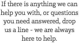 If there is anything we can help you with, or questions you need answered, drop us a line - we are always here to help.