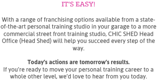 IT'S EASY! With a range of franchising options available from a state-of-the-art personal training studio in your garage to a more commercial street front training studio, CHIC SHED Head Office (Head Shed) will help you succeed every step of the way. Today’s actions are tomorrow’s results. If you’re ready to move your personal training career to a whole other level, we’d love to hear from you today. 