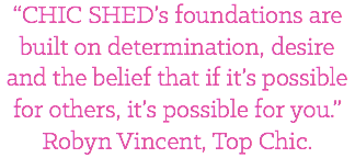 “CHIC SHED’s foundations are built on determination, desire and the belief that if it’s possible for others, it’s possible for you.” Robyn Vincent, Top Chic.